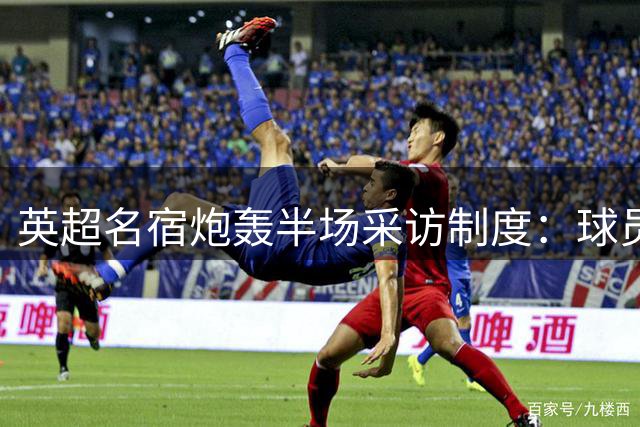 英超名宿炮轰半场采访制度：球员需要休息 不该被打扰