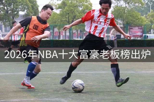 2026年NBA十大富豪老板榜出炉 快船掌舵人富可敌国