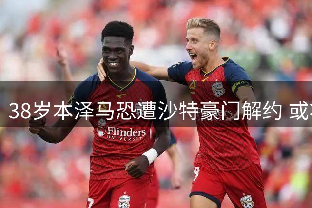 38岁本泽马恐遭沙特豪门解约 或将面临无球可踢困境